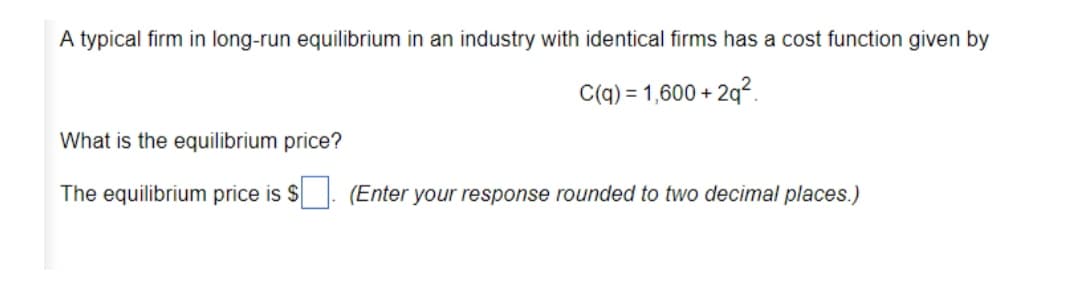 A typical firm in long-run equilibrium in an industry with identical firms has a cost function given by
C(q) = 1,600 + 2q2.
What is the equilibrium price?
The equilibrium price is $
(Enter your response rounded to two decimal places.)
