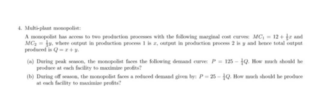 4. Multi-plant monopolist:
A monopolist has access to two production processes with the following marginal cost curves: MC = 12 +r and
MC2 =y, where output in production process 1 is r, output in production process 2 is y and hence total output
produced is Q =r+y.
(a) During peak season, the monopolist faces the following demand curve: P = 125 – Q. How much should he
produce at each facility to maximize profits?
(b) During off season, the monopolist faces a reduced demand given by: P= 25 - Q. How much should he produce
at each facility to maximize profits?
