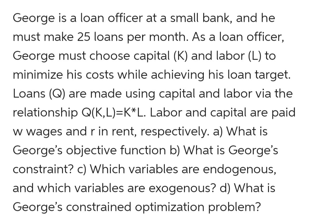 George is a loan officer at a small bank, and he
must make 25 loans per month. As a loan officer,
George must choose capital (K) and labor (L) to
minimize his costs while achieving his loan target.
Loans (Q) are made using capital and labor via the
relationship Q(K,L)=K*L. Labor and capital are paid
w wages andr in rent, respectively. a) What is
George's objective function b) What is George's
constraint? c) Which variables are endogenous,
and which variables are exogenous? d) What is
George's constrained optimization problem?

