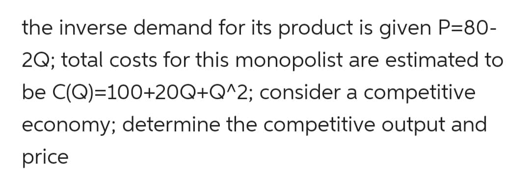 the inverse demand for its product is given P=80-
2Q; total costs for this monopolist are estimated to
be C(Q)=100+20Q+Q^2; consider a competitive
economy; determine the competitive output and
price
