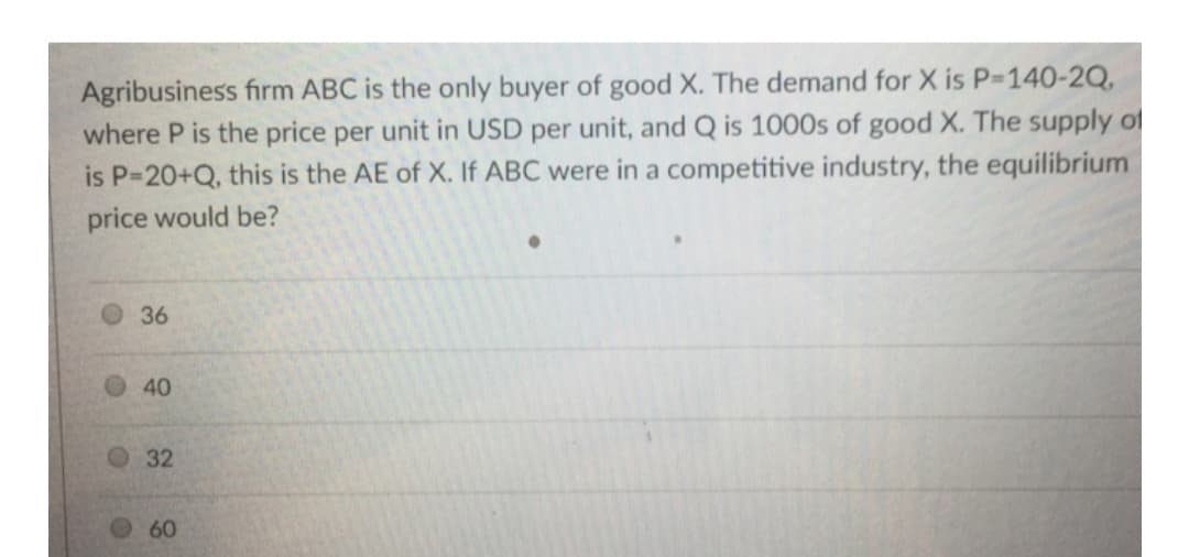 Agribusiness firm ABC is the only buyer of good X. The demand for X is P-140-2Q,
where P is the price per unit in USD per unit, and Q is 1000s of good X. The supply of
is P=20+Q, this is the AE of X. If ABC were in a competitive industry, the equilibrium
price would be?
36
40
60
32
