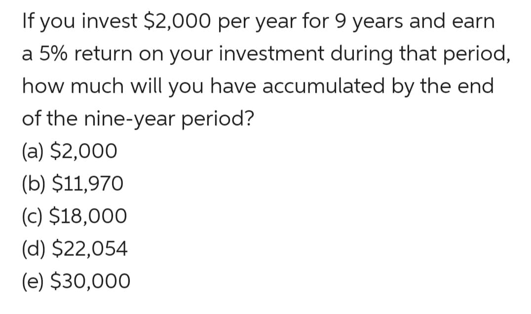 If you invest $2,000 per year for 9 years and earn
a 5% return on your investment during that period,
how much will you have accumulated by the end
of the nine-year period?
(a) $2,000
(b) $11,970
(c) $18,000
(d) $22,054
(e) $30,000
