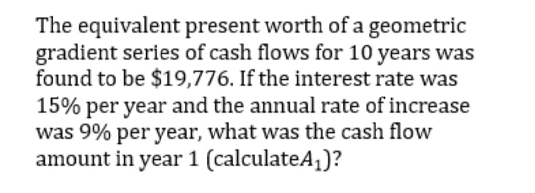 The equivalent present worth of a geometric
gradient series of cash flows for 10 years was
found to be $19,776. If the interest rate was
15% per year and the annual rate of increase
was 9% per year, what was the cash flow
amount in year 1 (calculateA,)?

