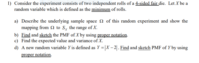 1) Consider the experiment consists of two independent rolls of a 4-sided fair die. Let X be a
random variable which is defined as the minimum of rolls.
a) Describe the underlying sample space 2 of this random experiment and show the
mapping from N to Sy the range of X.
b) Find and sketch the PMF of X by using proper notation.
c) Find the expected value and variance of X.
d) A new random variable Y is defined as Y = |X – 2| . Find and sketch PMF of Y by using
proper notation.
