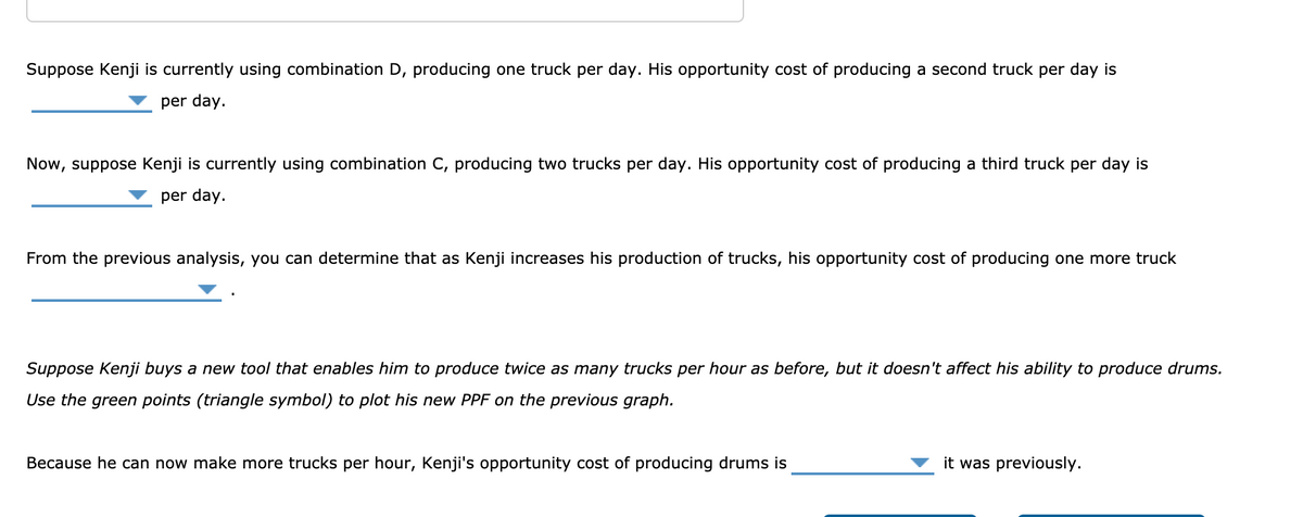 Suppose Kenji is currently using combination D, producing one truck per day. His opportunity cost of producing a second truck per day is
per day.
Now, suppose Kenji is currently using combination C, producing two trucks per day. His opportunity cost of producing a third truck per day is
per day.
From the previous analysis, you can determine that as Kenji increases his production of trucks, his opportunity cost of producing one more truck
Suppose Kenji buys a new tool that enables him to produce twice as many trucks per hour as before, but it doesn't affect his ability to produce drums.
Use the green points (triangle symbol) to plot his new PPF on the previous graph.
Because he can now make more trucks per hour, Kenji's opportunity cost of producing drums is
it was previously.
