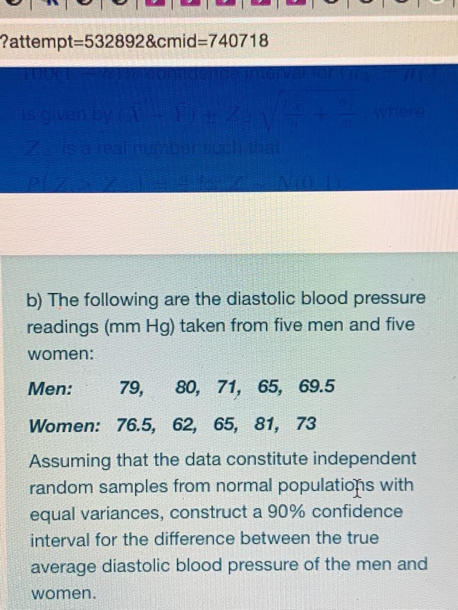 Pattempt3D532892&cmid%3D740718
ON PE
b) The following are the diastolic blood pressure
readings (mm Hg) taken from five men and five
women:
Men:
80, 71, 65, 69.5
79,
Women: 76.5, 62, 65, 81, 73
Assuming that the data constitute independent
random samples from normal populations with
equal variances, construct a 90% confidence
interval for the difference between the true
average diastolic blood pressure of the men and
women.

