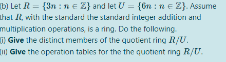 (b) Let R = {3n : n e Z} and let U = {6n : n e Z}. Assume
that R, with the standard the standard integer addition and
multiplication operations, is a ring. Do the following.
(1) Give the distinct members of the quotient ring R/U.
(ii) Give the operation tables for the the quotient ring R/U.
