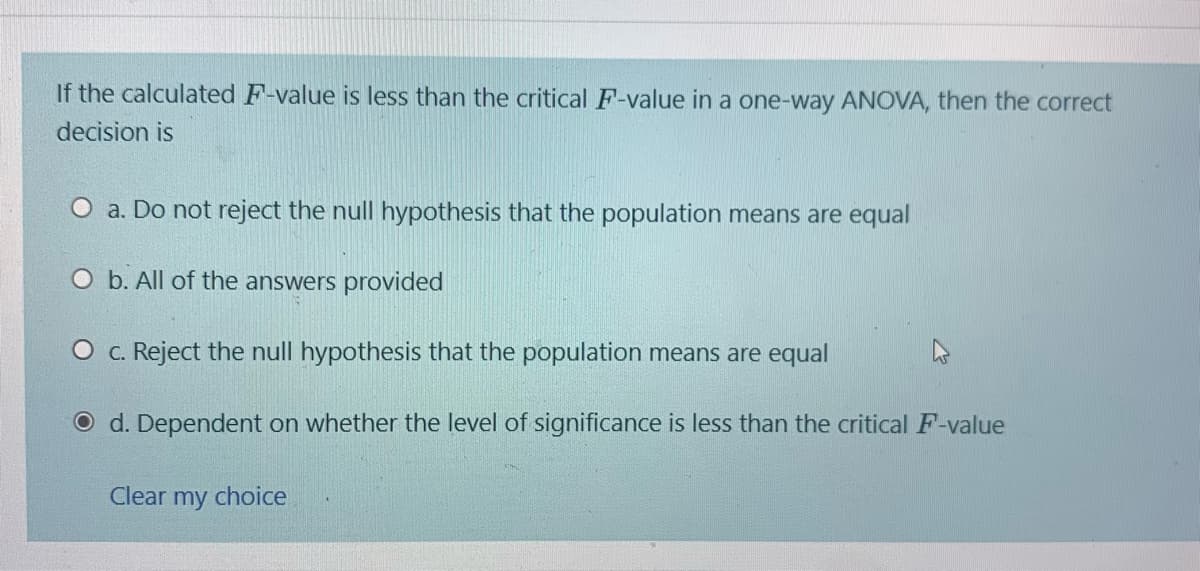If the calculated F-value is less than the critical F-value in a one-way ANOVA, then the correct
decision is
O a. Do not reject the null hypothesis that the population means are equal
O b. All of the answers provided
O c. Reject the null hypothesis that the population means are equal
O d. Dependent on whether the level of significance is less than the critical F-value
Clear my choice
