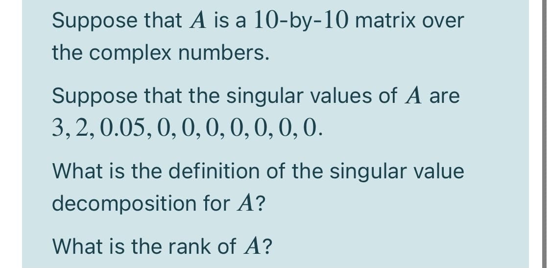 Suppose that A is a 10-by-10 matrix over
the complex numbers.
Suppose that the singular values of A are
3,2,0.05, 0, 0, 0, 0,0, 0, 0.
What is the definition of the singular value
decomposition for A?
What is the rank of A?
