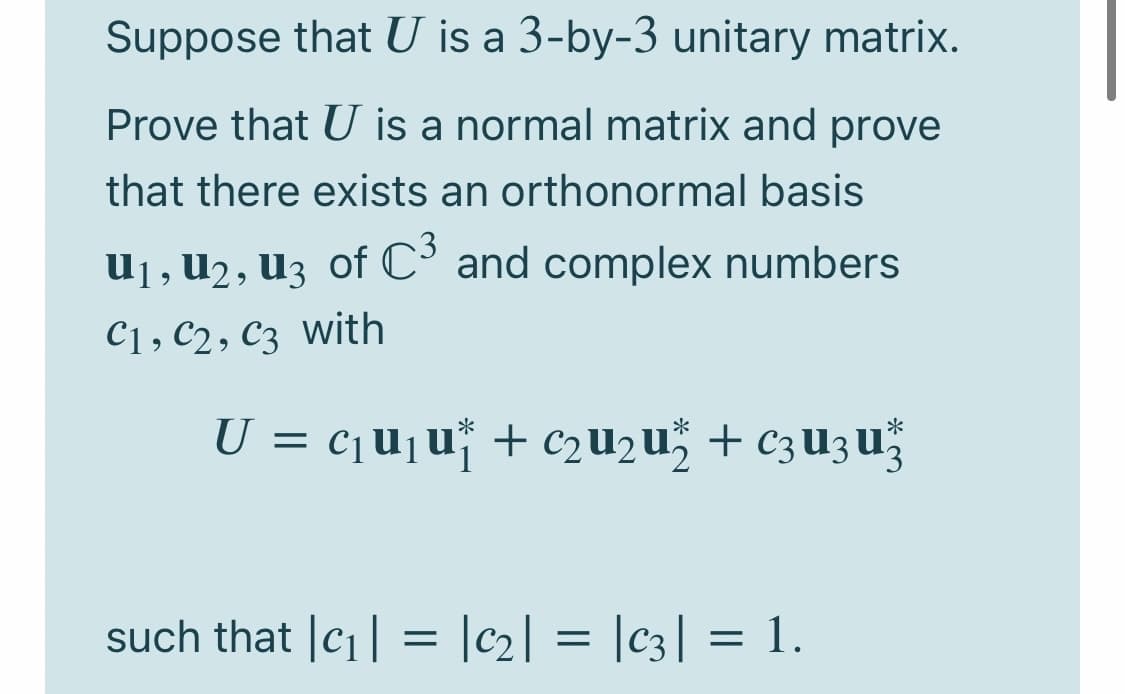 Suppose that U is a 3-by-3 unitary matrix.
Prove that U is a normal matrix and prove
that there exists an orthonormal basis
U1, U2, U3 of C° and complex numbers
C1, C2, C3 with
U = c¡u¡u* + c2u2u" + c3U3u
such that |c1| = |c2] = |c3| = 1.
