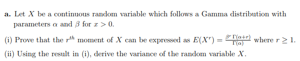 a. Let X be a continuous random variable which follows a Gamma distribution with
parameters a and B for r > 0.
(i) Prove that the rth moment of X can be expressed as E(X") =
Br I'(a+r)
T(a)
where r> 1.
(ii) Using the result in (i), derive the variance of the random variable X.
