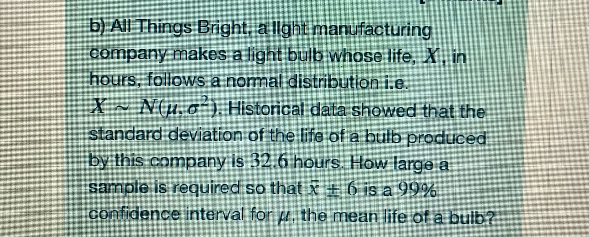 b) All Things Bright, a light manufacturing
company makes a light bulb whose life, X, in
hours, follows a normal distribution i.e.
X N(u, o). Historical data showed that the
standard deviation of the life of a bulb produced
by this company is 32.6 hours. How large a
sample is required so that x ± 6 is a 99%
confidence interval for , the mean life of a bulb?
