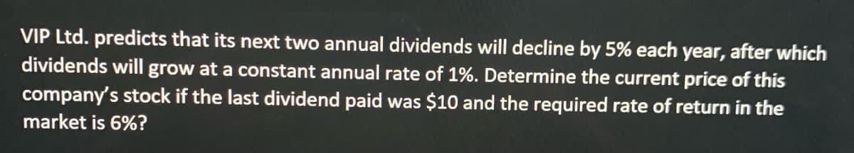VIP Ltd. predicts that its next two annual dividends will decline by 5% each year, after which
dividends will grow at a constant annual rate of 1%. Determine the current price of this
company's stock if the last dividend paid was $10 and the required rate of return in the
market is 6%?
