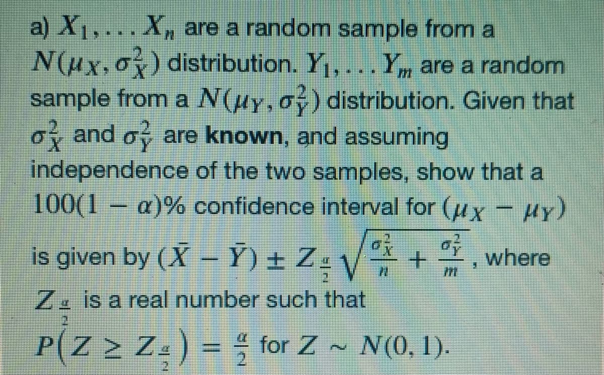 a) X1, ...X, are a randomn sample from a
N(Hx,oy) distribution. Y1,...Y, are a random
sample from a N(uy,o) distribution. Given that
of and o are known, and assuming
independence of the two samples, show that a
100(1 – a)% confidence interval for (ux - HY)
is given by (X –Y) ± Z= V
where
Z. is a real number such that
P(Z > Z.) = ; for Z ~
N(0, 1).
