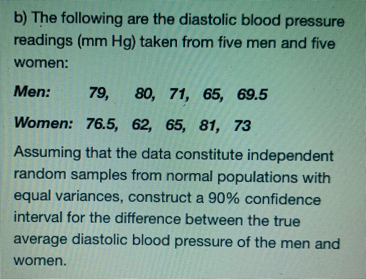 b) The following are the diastolic blood pressure
readings (mm Hg) taken from five men and five
women:
Men:
79,
80, 71, 65, 69.5
Women: 76.5, 62, 65, 81, 73
Assuming that the data constitute independent
random samples from normal populations with
equal variances, construct a 90% confidence
interval for the difference between the true
average diastolic blood pressure of the men and
women.
