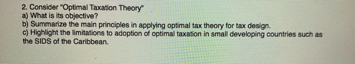 2. Consider "Optimal Taxation Theory"
a) What is its objective?
b) Summarize the main principles in applying optimal tax theory for tax design.
c) Highlight the limitations to adoption of optimal taxation in small developing countries such as
the SIDS of the Caribbean.

