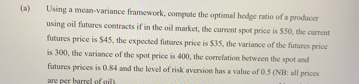 (a)
Using a mean-variance framework, compute the optimal hedge ratio of a producer
using oil futures contracts if in the oil market, the current spot price is $50, the current
futures price is $45, the expected futures price is $35, the variance of the futures price
is 300, the variance of the spot price is 400, the correlation between the
spot
and
futures prices is 0.84 and the level of risk aversion has a value of 0.5 (NB: all prices
are per barrel of oil)

