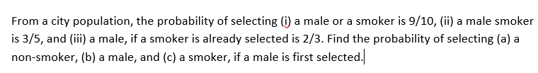 From a city population, the probability of selecting (i) a male or a smoker is 9/10, (ii) a male smoker
is 3/5, and (iii) a male, if a smoker is already selected is 2/3. Find the probability of selecting (a) a
non-smoker, (b) a male, and (c) a smoker, if a male is first selected.
