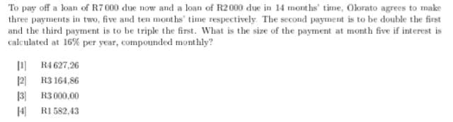 To pay off a loan of R7 000 due now and a loan of R2000 due in 14 months' time, Olorato agrees to make
three payments in two, five and ten months' time respectively The second payment is to be double the first
and the third payment is to be triple the first. What is the size of the payment at month five if interest is
calculated at 16% per year, compounded monthly?
1 R4 627,26
12) R3 164,86
13] R3 000,00
H RI 582,43
