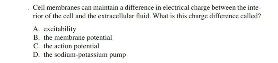 Cell membranes can maintain a difference in electrical charge between the inte-
rior of the cell and the extracellular fluid. What is this charge difference called?
A. excitability
B. the membrane potential
C. the action potential
D. the sodium-potassium pump
