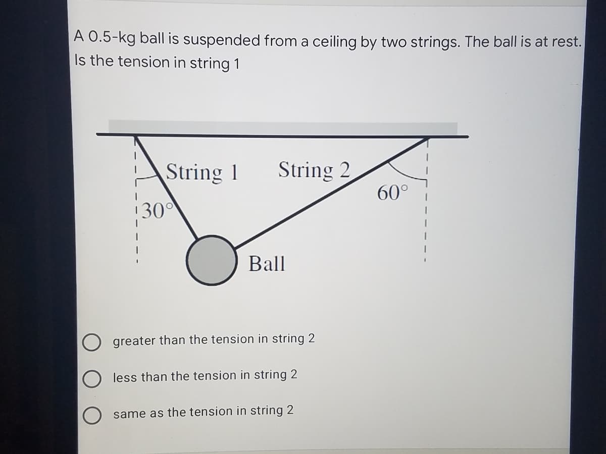 A 0.5-kg ball is suspended from a ceiling by two strings. The ball is at rest.
Is the tension in string 1
String 1
String 2
60°
!30°
Ball
greater than the tension in string 2
less than the tension in string 2
same as the tension in string 2
