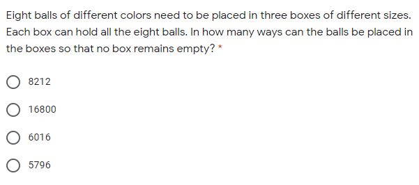 Eight balls of different colors need to be placed in three boxes of different sizes.
Each box can hold all the eight balls. In how many ways can the balls be placed in
the boxes so that no box remains empty? *
8212
16800
6016
5796
