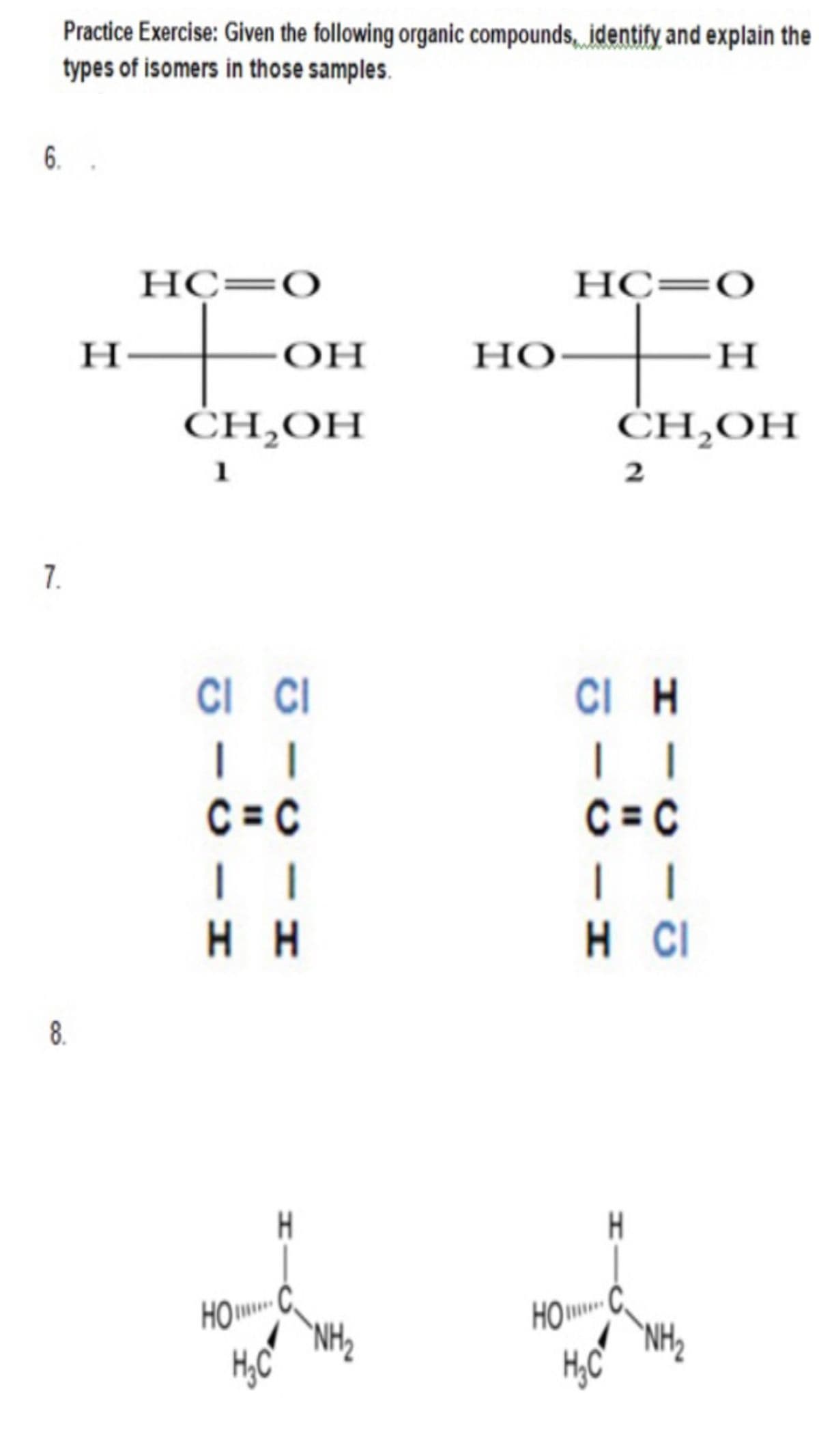 Practice Exercise: Given the following organic compounds, identify and explain the
types of isomers in those samples.
6.
НС—О
HC=
НС—О
H
OH
Но
H
CH,ОН
ĊH,OH
1
7.
CI CI
CI H
| |
C = C
|
C = C
H H
H CI
8.
H.
HO
`NH2
HOC,
'NH2
H,C
H,C
|
2.
H-
