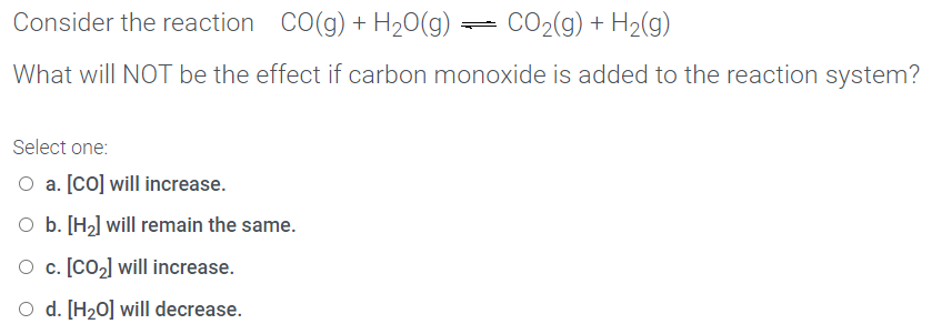 Consider the reaction
Co(g) + H20(g)
CO2(g) + H2(g)
What will NOT be the effect if carbon monoxide is added to the reaction system?
Select one:
O a. [co] will increase.
O b. [H2] will remain the same.
O c. [CO2] will increase.
O d. [H20] will decrease.
