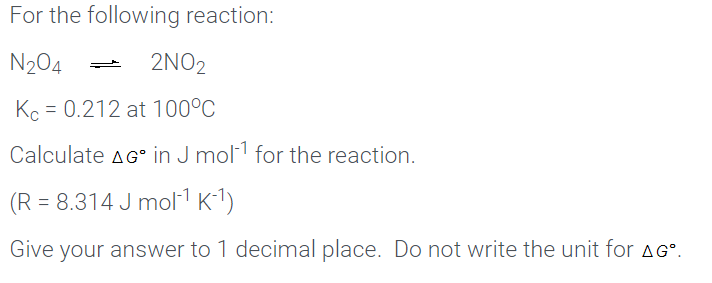 For the following reaction:
N204
2NO2
Kc = 0.212 at 100°C
Calculate AG in J mol1 for the reaction.
(R = 8.314 J mol1 K-1)
Give your answer to 1 decimal place. Do not write the unit for AG°.
