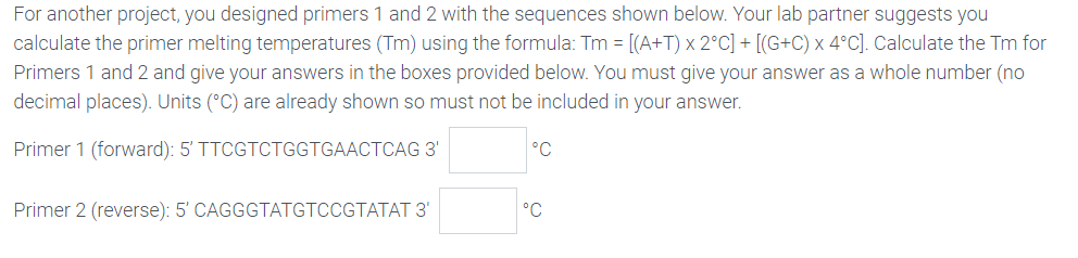 For another project, you designed primers 1 and 2 with the sequences shown below. Your lab partner suggests you
calculate the primer melting temperatures (Tm) using the formula: Tm = [(A+T) x 2°C] + [(G+C) x 4°C]. Calculate the Tm for
Primers 1 and 2 and give your answers in the boxes provided below. You must give your answer as a whole number (no
decimal places). Units (°C) are already shown so must not be included in your answer.
Primer 1 (forward): 5' TTCGTCTGGTGAACTCAG 3'
°C
Primer 2 (reverse): 5' CAGGGTATGTCCGTATAT 3'
°C
