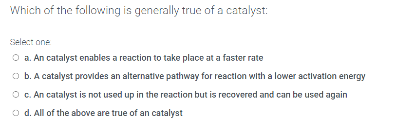 Which of the following is generally true of a catalyst:
Select one:
O a. An catalyst enables a reaction to take place at a faster rate
O b. A catalyst provides an alternative pathway for reaction with a lower activation energy
O c. An catalyst is not used up in the reaction but is recovered and can be used again
O d. All of the above are true of an catalyst
