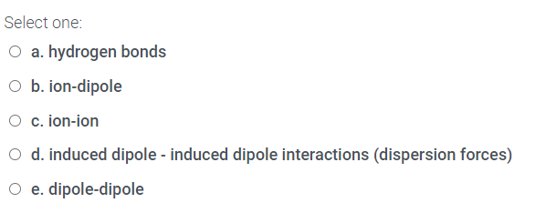 Select one:
O a. hydrogen bonds
O b. ion-dipole
O c. ion-ion
O d. induced dipole - induced dipole interactions (dispersion forces)
O e. dipole-dipole
