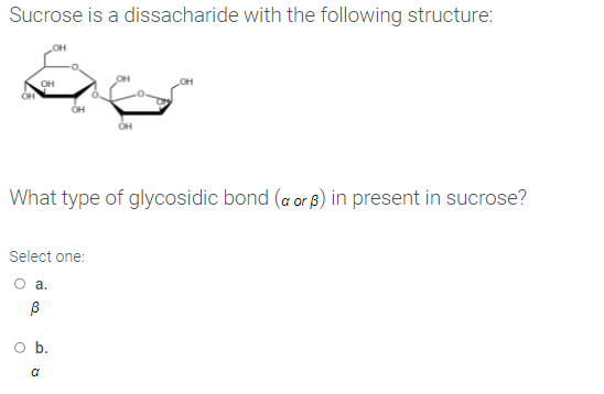 Sucrose is a dissacharide with the following structure:
OH
What type of glycosidic bond (a or 8) in present in sucrose?
Select one:
а.
O b.
