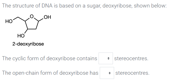 The structure of DNA is based on a sugar, deoxyribose, shown below:
OH
НО
Но
2-deoxyribose
The cyclic form of deoxyribose contains
• stereocentres.
The open-chain form of deoxyribose has
: stereocentres.
