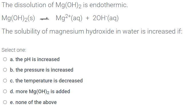 The dissolution of Mg(OH)2 is endothermic.
Mg(OH)2(s)
Mg2“(aq) + 20H(aq)
The solubility of magnesium hydroxide in water is increased if:
Select one:
O a. the pH is increased
O b. the pressure is increased
O c. the temperature is decreased
O d. more Mg(OH)2 is added
O e. none of the above
