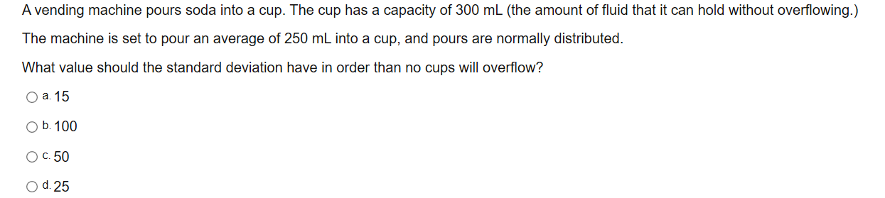 A vending machine pours soda into a cup. The cup has a capacity of 300 mL (the amount of fluid that it can hold without overflowing.)
The machine is set to pour an average of 250 mL into a cup, and pours are normally distributed.
What value should the standard deviation have in order than no cups will overflow?
O a. 15
O b. 100
Oc. 50
O d. 25
