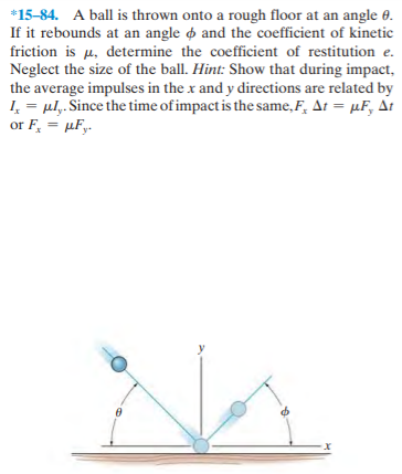 *15-84. A ball is thrown onto a rough floor at an angle 0.
If it rebounds at an angle o and the coefficient of kinetic
friction is µ, determine the coefficient of restitution e.
Neglect the size of the ball. Hint: Show that during impact,
the average impulses in the x and y directions are related by
I, = ul,. Since the time of impact is the same,F, At = µF, At
or F, = µFy.
