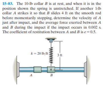 15-83. The 10-lb collar B is at rest, and when it is in the
position shown the spring is unstretched. If another 1-lb
collar A strikes it so that B slides 4 ft on the smooth rod
before momentarily stopping, determine the velocity of A
just after impact, and the average force exerted between A
and B during the impact if the impact occurs in 0.002 s
The coefficient of restitution between A and B is e=0.5.
k = 20 lb/ft ?
3 ft
