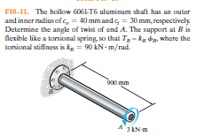 FI0-11. The hollow 6061-T6 aluminum shaft has an outer
and inner radius of , = 40 mm andg = 30 mm, respectively
Determine the angle of twist af end A. The support at B is
flexible like a torsional spring, so that Ty - ka da, where the
tonsional stiffness is ky = 90 kN - m/rad.
900 mm
3 kN-m
