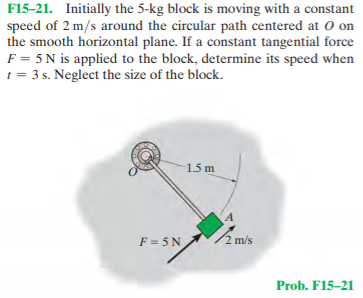 F15-21. Initially the 5-kg block is moving with a constant
speed of 2 m/s around the circular path centered at O on
the smooth horizontal plane. If a constant tangential force
F = 5 N is applied to the block, determine its speed when
t = 3 s. Neglect the size of the block.
1.5 m
F = 5 N
2 m/s
Prob. F15-21
