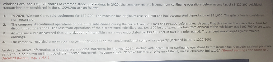 Windsor Corp. has 149,520 shares of common stock outstanding. In 2020, the company reports income from continuing operations before income tax of $1,229,200. Additional
transactions not considered in the $1,229,200 are as follows.
In 2020, Windsor Corp. sold equipment for $36,200. The machine had originally cost $83,500 and had accumulated depreciation of $31,600. The gain or loss is considered
non-recurring.
1.
2.
The company discontinucd operations of one of its subsidiaries during the current year al a loss of $194,300 before taxes. Assume that this transaction meets the criteria for
discontinued operations. The loss from operations of the discontinued subsidiary was $91,600 before taxes; the loss from disposal of the subsidiary was $102,700 before taxes.
An internal audit discovered that arnortization of intangible assets was understated by $38,100 (net of tax) in a prior period. The amount was charged against retained
earnings.
3.
4.
The company recorded a non-recurrina gain of $129,900 on the condemnation of some of its property (induded in the $1,229,200).
Analyze the above information and prepare an income statement for the year 2020, starting with income from continuing operations before income tax. Compute earnings per share
as it should be shown on the face of the income statement. (Assume a total effective tax rate of 19% on all items, unless otherwise indicated.) (Round earnings per share to 2
decimal places, e.g. 1.47.)
