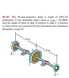 10-39. The 60-mm-diameter shaft is made of 6061-T6
aluminum. If the allowable shear stress is Talo - 80 MPa,
and the angle of twist of disk A relative to disk Cis limited
so that it does not exceed 0.06 rad, determine the maximum
allowable torque T.
1.20m
120m
