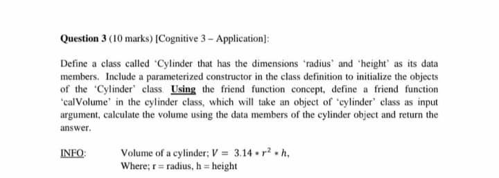 Question 3 (10 marks) [Cognitive 3- Application]:
Define a class called Cylinder that has the dimensions 'radius' and 'height' as its data
members. Include a parameterized constructor in the class definition to initialize the objects
of the 'Cylinder' class. Using the friend function concept, define a friend function
'calVolume' in the cylinder class, which will take an object of 'cylinder' class as input
argument, calculate the volume using the data members of the cylinder object and return the
answer.
Volume of a cylinder; V = 3.14 r? h,
Where; r= radius, h height
INFO:
