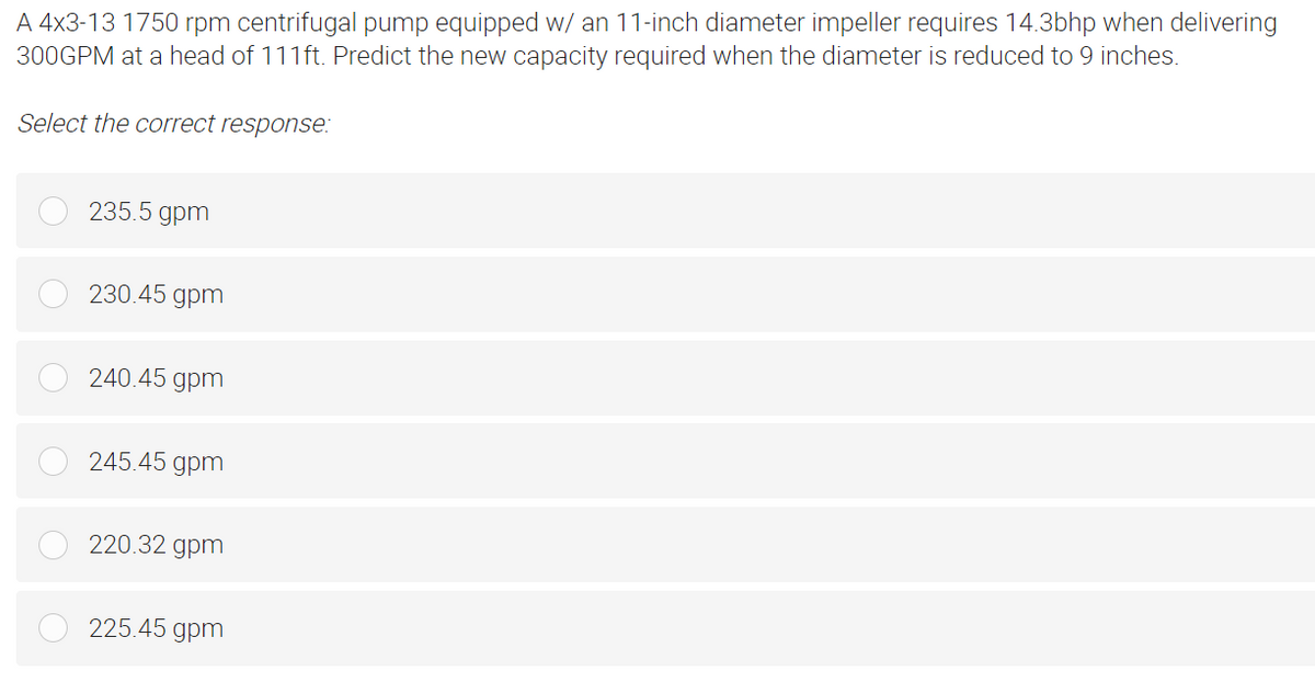 A 4x3-13 1750 rpm centrifugal pump equipped w/ an 11-inch diameter impeller requires 14.3bhp when delivering
300GPM at a head of 111ft. Predict the new capacity required when the diameter is reduced to 9 inches.
Select the correct response:
235.5 gpm
230.45 gpm
240.45 gpm
245.45 gpm
220.32 gpm
225.45 gpm
