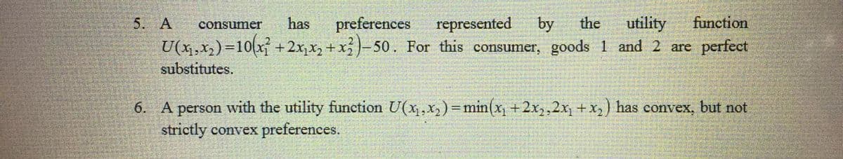 5. A
has
preferences
represented
by
the
utility
function
consumer
U(x,x2) =10(x
+2x,x2 +x-50. For this consumer, goods 1 and 2 are perfect
%3D
substitutes.
6. A person with the utility function U(x,x,) =min(x +2x,,2x +x,) has convex, but not
strictly convex preferences.
%3D
