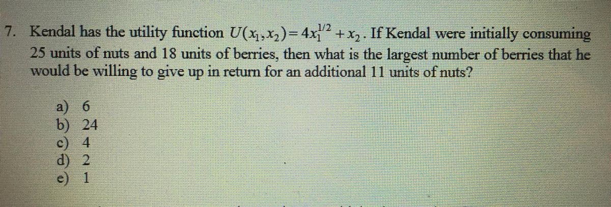 7. Kendal has the utility function U(x,x,)=4x +x,. If Kendal were initially consuming
25 units of nuts and 18 units of berries, then what is the largest number of berries that he
would be willing to give up in return for an additional 11 units of nuts?
1/2
a) 6
b) 24
c) 4
d) 2
1
