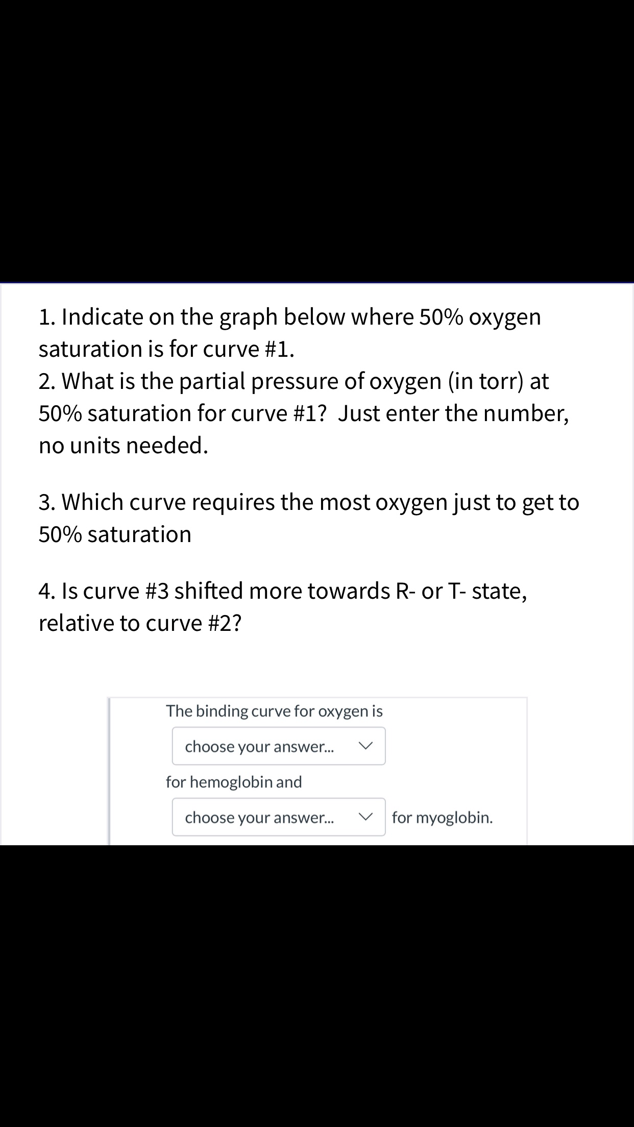 1. Indicate on the graph below where 50% oxygen
saturation is for curve #1.
2. What is the partial pressure of oxygen (in torr) at
50% saturation for curve #1? Just enter the number,
no units needed
3. Which curve requires the most oxygen just to get to
50% saturation
4. Is curve #3 shifted more towards R- or T- state,
relative to curve #2?
The binding curve for oxygen is
choose your answer...
for hemoglobin and
for myoglobin.
choose your answer...

