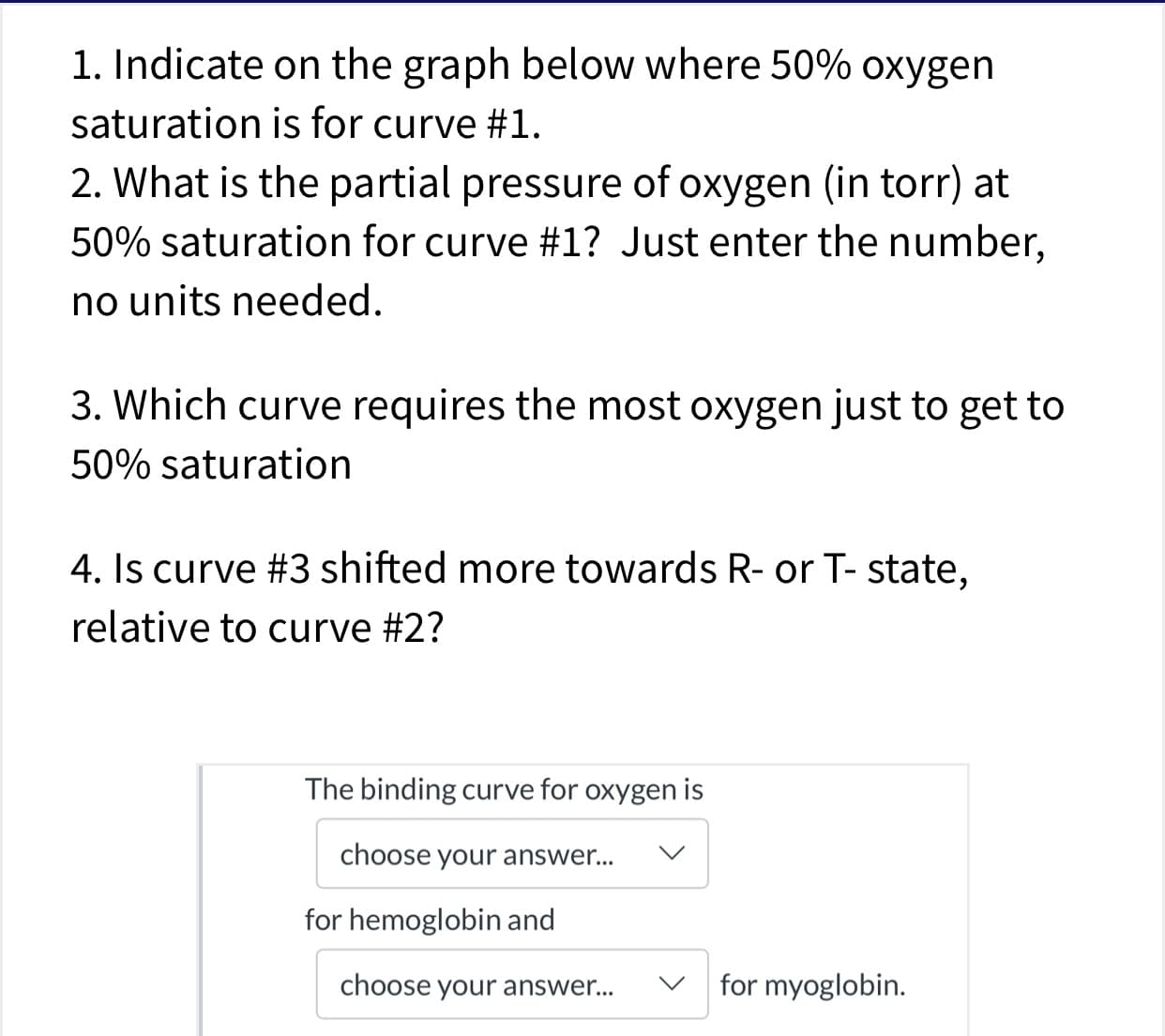 1. Indicate on the graph below where 50% oxygen
saturation is for curve #1.
2. What is the partial pressure of oxygen (in torr) at
50% saturation for curve #1? Just enter the number,
no units needed
3. Which curve requires the most oxygen just to get to
50% saturation
4. Is curve #3 shifted more towards R- or T- state,
relative to curve #2?
The binding curve for oxygen is
choose your answer...
V
for hemoglobin and
for myoglobin.
choose your answe...
