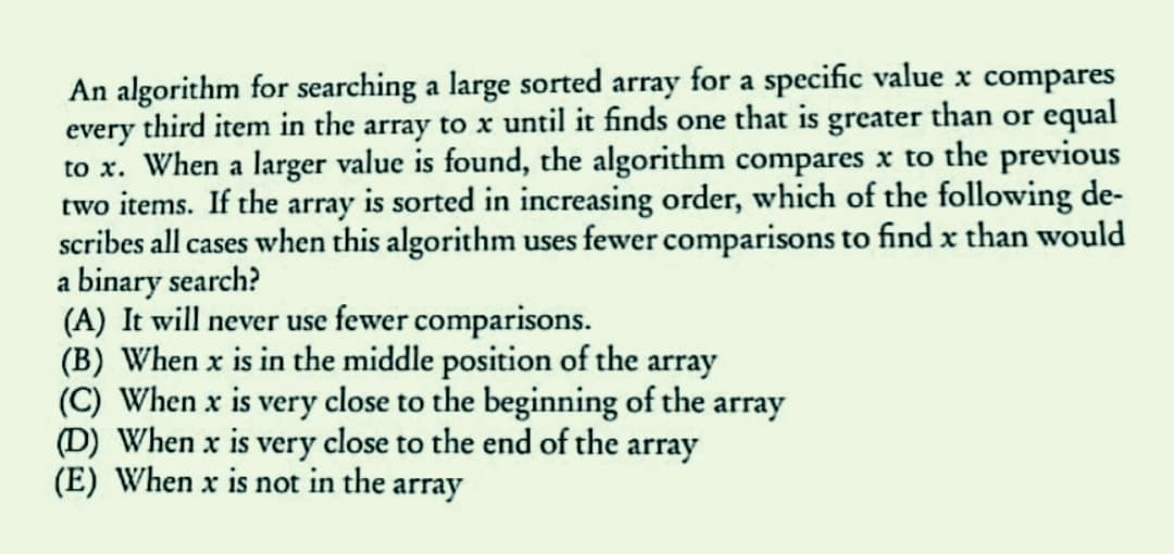 An algorithm for searching a large sorted array for a specific value x compares
every third item in the array to x until it finds one that is greater than or equal
to x. When a larger value is found, the algorithm compares x to the previous
two items. If the array is sorted in increasing order, which of the following de-
scribes all cases when this algorithm uses fewer comparisons to find x than would
a binary search?
(A) It will never use fewer comparisons.
(B) When x is in the middle position of the array
(C) When x is very close to the beginning of the array
(D) When x is very close to the end of the array
(E) When x is not in the array