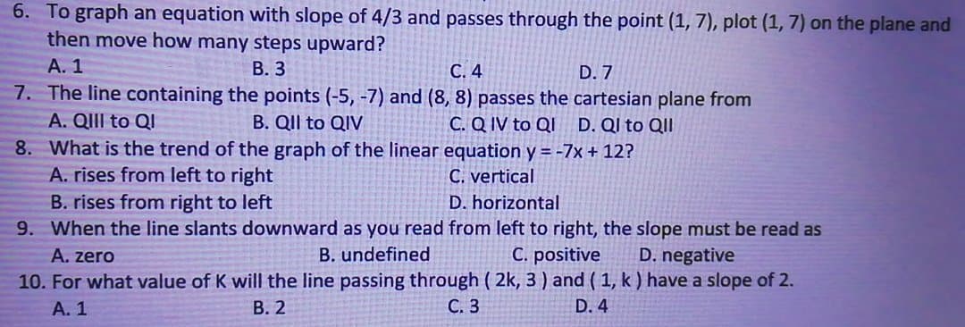 6. To graph an equation with slope of 4/3 and passes through the point (1, 7), plot (1, 7) on the plane and
then move how many steps upward?
А. 1
В. 3
С. 4
D. 7
7. The line containing the points (-5, -7) and (8, 8) passes the cartesian plane from
A. QIII to QI
B. QIl to QIV
C. Q IV to QI D. QI to QII
8. What is the trend of the graph of the linear equation y = -7x + 12?
A. rises from left to right
C. vertical
B. rises from right to left
9. When the line slants downward as you read from left to right, the slope must be read as
D. horizontal
A. zero
B. undefined
C. positive
D. negative
10. For what value of K will the line passing through ( 2k, 3) and ( 1, k ) have a slope of 2.
А. 1
В. 2
С. 3
D. 4
